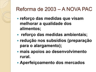 Reforma de 2003 – A NOVA PAC
 reforço das medidas que visam
  melhorar a qualidade dos
  alimentos;
 reforço das medidas ambientais;
 redução nos subsídios (preparação
  para o alargamento);
 mais apoios ao desenvolvimento
  rural.
 Aperfeiçoamento dos mercados
 