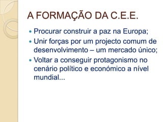 A FORMAÇÃO DA C.E.E.
 Procurar construir a paz na Europa;
 Unir forças por um projecto comum de
  desenvolvimento – um mercado único;
 Voltar a conseguir protagonismo no
  cenário político e económico a nível
  mundial...
 