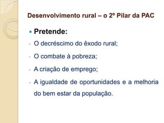 Desenvolvimento rural – o 2º Pilar da PAC

   Pretende:
-   O decréscimo do êxodo rural;

-   O combate à pobreza;

-   A criação de emprego;

-   A igualdade de oportunidades e a melhoria
    do bem estar da população.
 