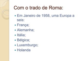 Com o trado de Roma:
 Em Janeiro de 1958, uma Europa a
  seis:
 França;
 Alemanha;
 Itália;
 Bélgica;
 Luxemburgo;
 Holanda
 
