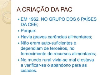 A CRIAÇÃO DA PAC
 EM 1962, NO GRUPO DOS 6 PAÍSES
  DA CEE;
 Porque:
 Havia graves carências alimentares;
 Não eram auto-suficientes e
  dependiam de terceiros, no
  fornecimento de recursos alimentares;
 No mundo rural vivia-se mal e estava
  a verificar-se o abandono para as
  cidades.
 