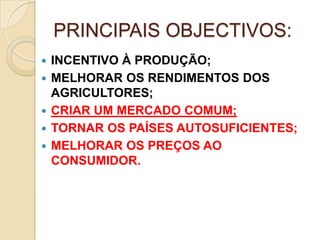PRINCIPAIS OBJECTIVOS:
   INCENTIVO À PRODUÇÃO;
   MELHORAR OS RENDIMENTOS DOS
    AGRICULTORES;
   CRIAR UM MERCADO COMUM;
   TORNAR OS PAÍSES AUTOSUFICIENTES;
   MELHORAR OS PREÇOS AO
    CONSUMIDOR.
 