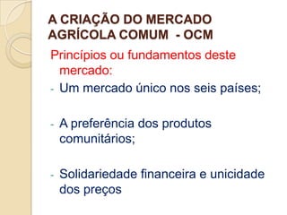 A CRIAÇÃO DO MERCADO
AGRÍCOLA COMUM - OCM
Princípios ou fundamentos deste
  mercado:
- Um mercado único nos seis países;


-   A preferência dos produtos
    comunitários;

-   Solidariedade financeira e unicidade
    dos preços
 
