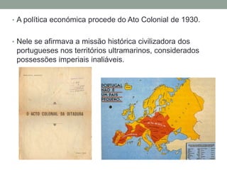 • A política económica procede do Ato Colonial de 1930.
• Nele se afirmava a missão histórica civilizadora dos
portugueses nos territórios ultramarinos, considerados
possessões imperiais inaliáveis.
 
