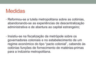 Medidas
• Reformou-se a tutela metropolitana sobre as colónias,
abandonando-se as experiências de descentralização
administrativa e de abertura ao capital estrangeiro;
• Insistiu-se na fiscalização da metrópole sobre os
governadores coloniais e no estabelecimento de um
regime económico do tipo “pacto colonial”, cabendo às
colónias funções de fornecimento de matérias-primas
para a indústria metropolitana.
 