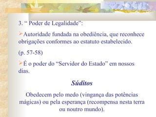 3. “ Poder de Legalidade”:
Autoridade fundada na obediência, que reconhece
obrigações conformes ao estatuto estabelecido.
(p. 57-58)
É o poder do “Servidor do Estado” em nossos
dias.
Súditos
Obedecem pelo medo (vingança das potências
mágicas) ou pela esperança (recompensa nesta terra
ou noutro mundo).
 