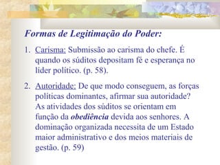 Formas de Legitimação do Poder:
1. Carisma: Submissão ao carisma do chefe. É
quando os súditos depositam fé e esperança no
líder político. (p. 58).
2. Autoridade: De que modo conseguem, as forças
políticas dominantes, afirmar sua autoridade?
As atividades dos súditos se orientam em
função da obediência devida aos senhores. A
dominação organizada necessita de um Estado
maior administrativo e dos meios materiais de
gestão. (p. 59)
 