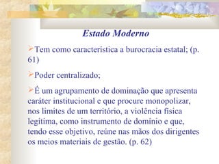 Estado Moderno
Tem como característica a burocracia estatal; (p.
61)
Poder centralizado;
É um agrupamento de dominação que apresenta
caráter institucional e que procure monopolizar,
nos limites de um território, a violência física
legítima, como instrumento de domínio e que,
tendo esse objetivo, reúne nas mãos dos dirigentes
os meios materiais de gestão. (p. 62)
 