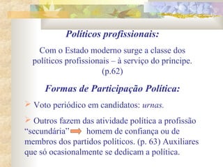 Políticos profissionais:
Com o Estado moderno surge a classe dos
políticos profissionais – à serviço do príncipe.
(p.62)
Formas de Participação Política:
 Voto periódico em candidatos: urnas.
 Outros fazem das atividade política a profissão
“secundária” homem de confiança ou de
membros dos partidos políticos. (p. 63) Auxiliares
que só ocasionalmente se dedicam a política.
 