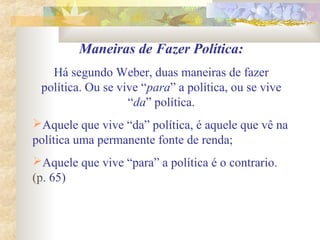 Maneiras de Fazer Política:
Há segundo Weber, duas maneiras de fazer
política. Ou se vive “para” a política, ou se vive
“da” política.
Aquele que vive “da” política, é aquele que vê na
política uma permanente fonte de renda;
Aquele que vive “para” a política é o contrario.
(p. 65)
 