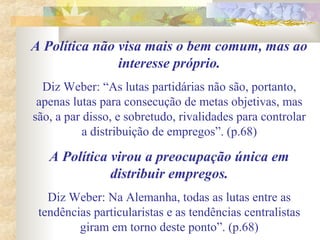 A Política não visa mais o bem comum, mas ao
interesse próprio.
Diz Weber: “As lutas partidárias não são, portanto,
apenas lutas para consecução de metas objetivas, mas
são, a par disso, e sobretudo, rivalidades para controlar
a distribuição de empregos”. (p.68)
A Política virou a preocupação única em
distribuir empregos.
Diz Weber: Na Alemanha, todas as lutas entre as
tendências particularistas e as tendências centralistas
giram em torno deste ponto”. (p.68)
 