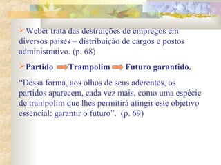 Weber trata das destruições de empregos em
diversos países – distribuição de cargos e postos
administrativo. (p. 68)
Partido Trampolim Futuro garantido.
“Dessa forma, aos olhos de seus aderentes, os
partidos aparecem, cada vez mais, como uma espécie
de trampolim que lhes permitirá atingir este objetivo
essencial: garantir o futuro”. (p. 69)
 