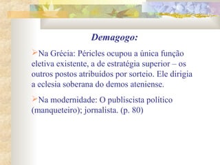 Demagogo:
Na Grécia: Péricles ocupou a única função
eletiva existente, a de estratégia superior – os
outros postos atribuídos por sorteio. Ele dirigia
a eclesia soberana do demos ateniense.
Na modernidade: O publiscista político
(manqueteiro); jornalista. (p. 80)
 