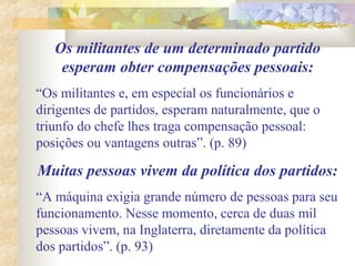 Os militantes de um determinado partido
esperam obter compensações pessoais:
“Os militantes e, em especial os funcionários e
dirigentes de partidos, esperam naturalmente, que o
triunfo do chefe lhes traga compensação pessoal:
posições ou vantagens outras”. (p. 89)
Muitas pessoas vivem da política dos partidos:
“A máquina exigia grande número de pessoas para seu
funcionamento. Nesse momento, cerca de duas mil
pessoas vivem, na Inglaterra, diretamente da política
dos partidos”. (p. 93)
 