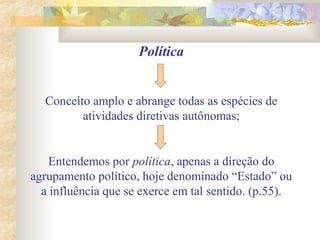 Política
Conceito amplo e abrange todas as espécies de
atividades diretivas autônomas;
Entendemos por política, apenas a direção do
agrupamento político, hoje denominado “Estado” ou
a influência que se exerce em tal sentido. (p.55).
 