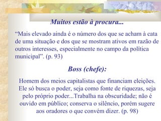 Muitos estão à procura...
“Mais elevado ainda é o número dos que se acham à cata
de uma situação e dos que se mostram ativos em razão de
outros interesses, especialmente no campo da política
municipal”. (p. 93)
Boss (chefe):
Homem dos meios capitalistas que financiam eleições.
Ele só busca o poder, seja como fonte de riquezas, seja
pelo próprio poder...Trabalha na obscuridade; não é
ouvido em público; conserva o silêncio, porém sugere
aos oradores o que convém dizer. (p. 98)
 