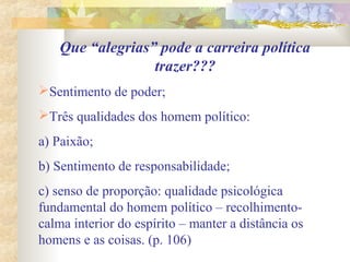 Que “alegrias” pode a carreira política
trazer???
Sentimento de poder;
Três qualidades dos homem político:
a) Paixão;
b) Sentimento de responsabilidade;
c) senso de proporção: qualidade psicológica
fundamental do homem político – recolhimento-
calma interior do espírito – manter a distância os
homens e as coisas. (p. 106)
 