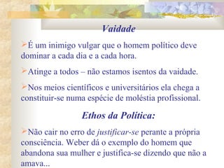 Vaidade
É um inimigo vulgar que o homem político deve
dominar a cada dia e a cada hora.
Atinge a todos – não estamos isentos da vaidade.
Nos meios científicos e universitários ela chega a
constituir-se numa espécie de moléstia profissional.
Ethos da Política:
Não cair no erro de justificar-se perante a própria
consciência. Weber dá o exemplo do homem que
abandona sua mulher e justifica-se dizendo que não a
amava...
 