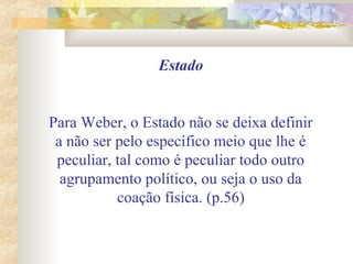 Estado
Para Weber, o Estado não se deixa definir
a não ser pelo específico meio que lhe é
peculiar, tal como é peculiar todo outro
agrupamento político, ou seja o uso da
coação física. (p.56)
 