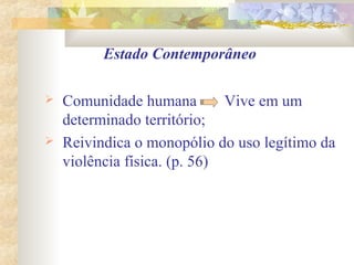 Estado Contemporâneo
 Comunidade humana Vive em um
determinado território;
 Reivindica o monopólio do uso legítimo da
violência física. (p. 56)
 
