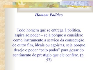 Homem Político
Todo homem que se entrega à política,
aspira ao poder – seja porque o considere
como instrumento a serviço da consecução
de outro fim, ideais ou egoístas, seja porque
deseje o poder “pelo poder” para gozar do
sentimento de prestígio que ele confere. (p.
57)
 