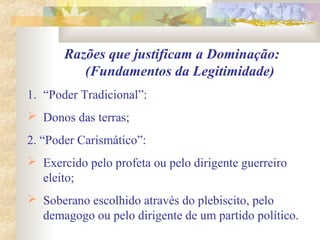 Razões que justificam a Dominação:
(Fundamentos da Legitimidade)
1. “Poder Tradicional”:
 Donos das terras;
2. “Poder Carismático”:
 Exercido pelo profeta ou pelo dirigente guerreiro
eleito;
 Soberano escolhido através do plebiscito, pelo
demagogo ou pelo dirigente de um partido político.
 