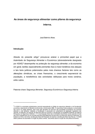 Página 1
As áreas de segurança alimentar como pilares da segurança
interna.
José Belmiro Alves
Introdução
Através do presente artigo1 procura-se aclarar o primordial papel que a
Autoridade de Segurança Alimentar e Económica (abreviadamente designada
por ASAE)2 desempenha na protecção da segurança alimentar, e da economia
em geral, tarefas especialmente prementes face à maior tendência dos ataques
a tais bens jurídicos potenciados pelos mais diversos factores tais como as
alterações climáticas, as crises financeiras, o crescimento exponencial da
população, a transferência das actividades delituosas para novos cenários,
entre outros.
Palavras-chave: Segurança Alimentar, Segurança Económica e Segurança Interna
2
A ASAE é a autoridade administrativa nacional especializada no âmbito da segurança alimentar e da fiscalização
económica, dependente do Ministério da Economia e da Inovação (MEI). É responsável“pela avaliação e comunicação
dos riscos na cadeia alimentar, bem como pela disciplina do exercício das actividades económicas nos sectores
alimentar e não alimentar, mediante a fiscalização e prevenção do cumprimento da legislação reguladora das
mesmas.”45 Resultou da extinção da Direcção-Geral do Controlo e Fiscalização da Qualidade Alimentar da Agência
Portuguesa de Segurança Alimentar, I. P. e da Inspeção-Geral das Actividades Económicas, tendo operado a fusão
das suas competências com as oriundas das Direcções Regionais de Agricultura, da Direcção-Geral de Veterinária, do
Instituto do Vinho e da Vinha, da Direcção-Geral de Protecção de Culturas e da Direcção-Geral das Pescas. “A ASAE
detém poderes de autoridade e é órgão de polícia criminal,” assumindo assim a função de uma polícia económica.
 