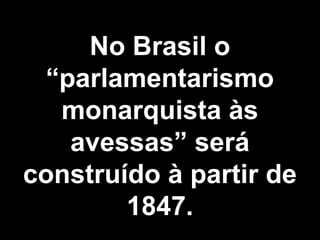 No Brasil o 
“parlamentarismo 
monarquista às 
avessas” será 
construído à partir de 
1847. 
 