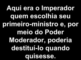 Aqui era o Imperador 
quem escolhia seu 
primeiro-ministro e, por 
meio do Poder 
Moderador, poderia 
destituí-lo quando 
quisesse. 
 