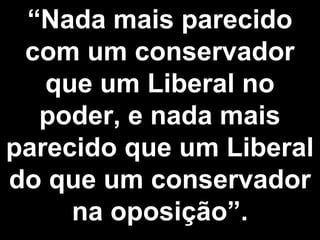 “Nada mais parecido 
com um conservador 
que um Liberal no 
poder, e nada mais 
parecido que um Liberal 
do que um conservador 
na oposição”. 
 