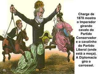 Charge de 
1878 mostra 
o Imperador 
girando 
cavalo do 
Partido 
Conservador 
e o cavalinho 
do Partido 
Liberal (onde 
está a moça). 
A Diplomacia 
gira o 
carrossel. 
 