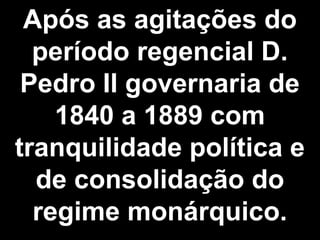 Após as agitações do 
período regencial D. 
Pedro II governaria de 
1840 a 1889 com 
tranquilidade política e 
de consolidação do 
regime monárquico. 
 