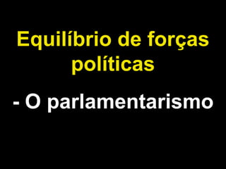 Equilíbrio de forças 
políticas 
- O parlamentarismo 
 