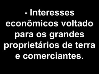 - Interesses 
econômicos voltado 
para os grandes 
proprietários de terra 
e comerciantes. 
 