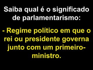 Saiba qual é o significado 
de parlamentarismo: 
- Regime político em que o 
rei ou presidente governa 
junto com um primeiro-ministro. 
 