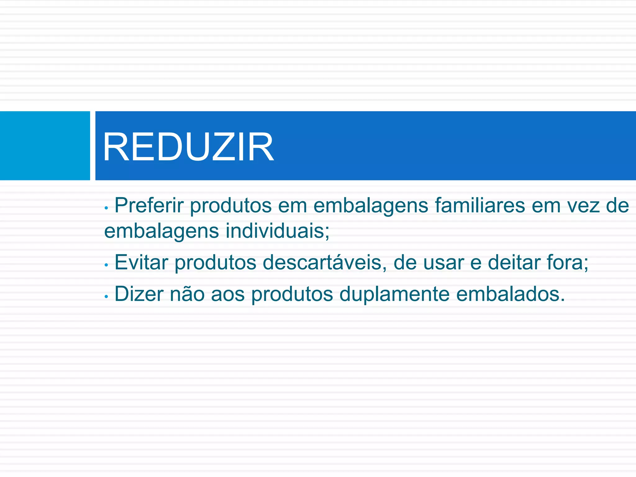 • Preferir produtos em embalagens familiares em vez de
embalagens individuais;
• Evitar produtos descartáveis, de usar e deitar fora;
• Dizer não aos produtos duplamente embalados.
REDUZIR