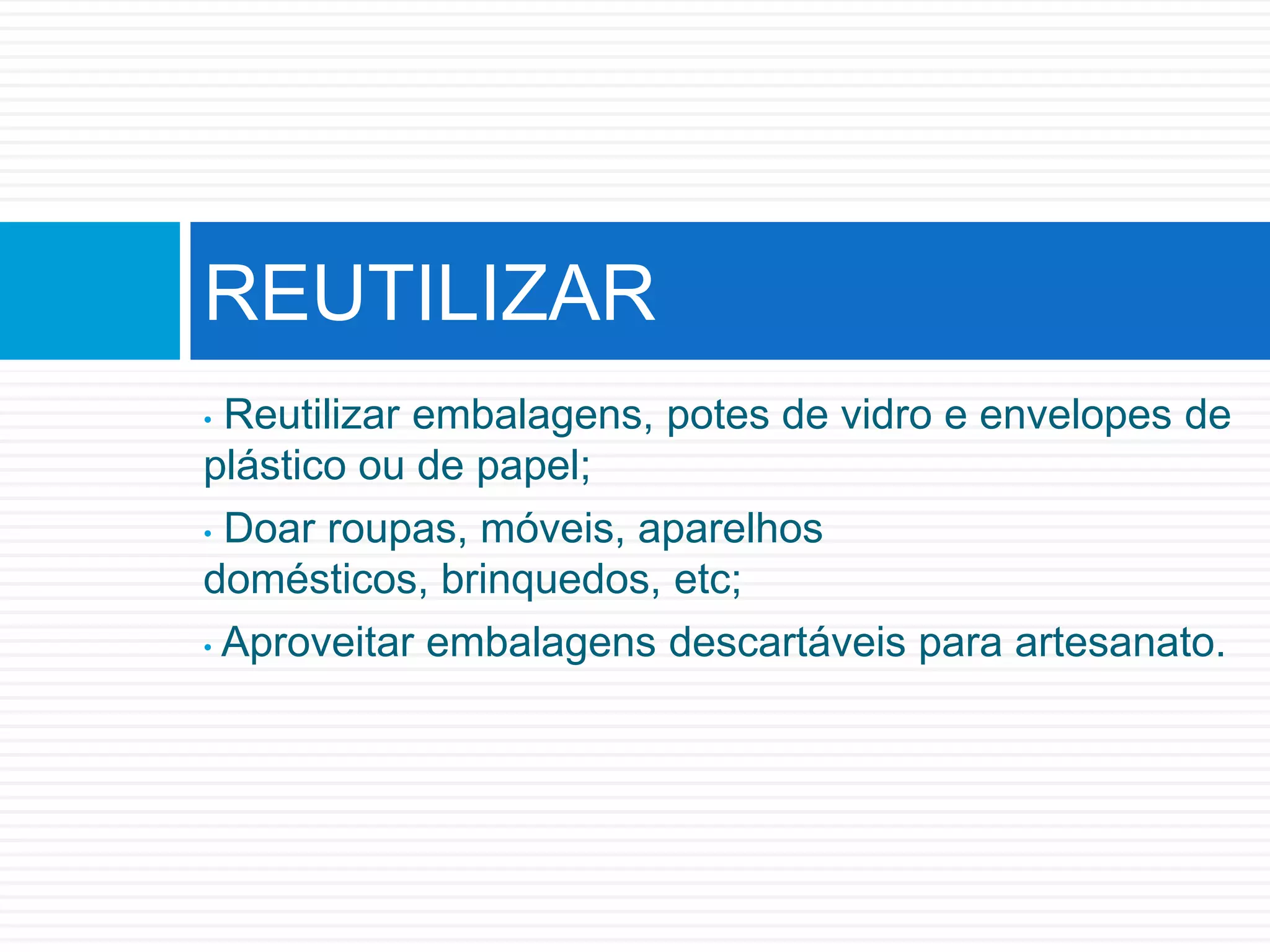 • Reutilizar embalagens, potes de vidro e envelopes de
plástico ou de papel;
• Doar roupas, móveis, aparelhos
domésticos, brinquedos, etc;
• Aproveitar embalagens descartáveis para artesanato.
REUTILIZAR