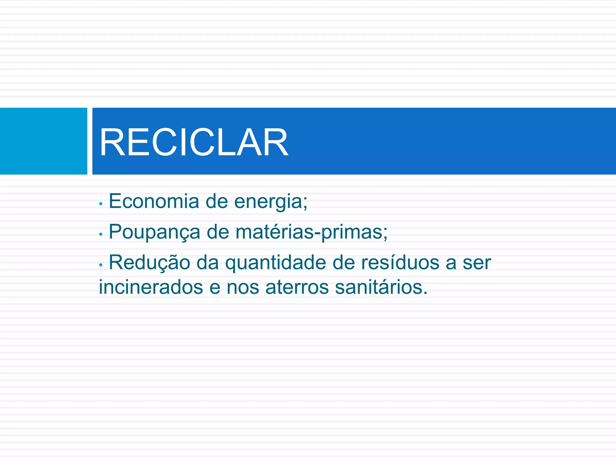 • Economia de energia;
• Poupança de matérias-primas;
• Redução da quantidade de resíduos a ser
incinerados e nos aterros sanitários.
RECICLAR