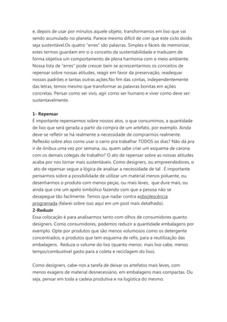 e, depois de usar por minutos aquele objeto, transformamos em lixo que vai
sendo acumulado no planeta. Parece mesmo difícil de crer que este ciclo doido
seja sustentável.Os quatro “erres” são palavras. Simples e fáceis de memorizar,
estes termos guardam em si o conceito da sustentabilidade e traduzem de
forma objetiva um comportamento de plena harmonia com o meio ambiente.
Nossa lista de “erres” pode crescer bem se acrescentarmos os conceitos de
repensar sobre nossas atitudes, reagir em favor da preservação, readequar
nossos padrões e tantas outras ações.No fim das contas, independentemente
das letras, temos mesmo que transformar as palavras bonitas em ações
concretas. Pensar como ser vivo, agir como ser humano e viver como deve ser:
sustentavelmente.
1- Repensar
É importante repensarmos sobre nossos atos, o que consumimos, a quantidade
de lixo que será gerada a partir da compra de um artefato, por exemplo. Ainda
deve-se refletir se há realmente a necessidade de comprarmos realmente.
Reflexão sobre atos como usar o carro pra trabalhar TODOS os dias? Não dá pra
ir de ônibus uma vez por semana, ou, quem sabe criar um esquema de carona
com os demais colegas de trabalho? O ato de repensar sobre as nossas atitudes
acaba por nos tornar mais sustentáveis. Como designers, ou empreendedores, o
ato de repensar segue a lógica de analisar a necessidade de tal . É importante
pensarmos sobre a possibilidade de utilizar um material menos poluente, ou
desenharmos o produto com menos peças, ou mais leves, que dure mais, ou
ainda que crie um apelo simbólico fazendo com que a pessoa não se
desapegue tão facilmente. Temos que nadar contra aobsolescência
programada (falarei sobre isso aqui em um post mais detalhado).
2-Reduzir
Essa colocação é para analisarmos tanto com olhos de consumidores quanto
designers. Como consumidores, podemos reduzir a quantidade embalagens por
exemplo. Opte por produtos que são menos volumosos como os detergente
concentrados, e produtos que tem esquema de refis, para a reutilização das
embalagens. Reduza o volume do lixo (quanto menor, mais lixo cabe, menos
tempo/combustível gasto para a coleta e reciclagem do lixo).
Como designers, cabe-nos a tarefa de deixar os artefatos mais leves, com
menos exagero de material desnecessário, em embalagens mais compactas. Ou
seja, pensar em toda a cadeia produtiva e na logística do mesmo.

 