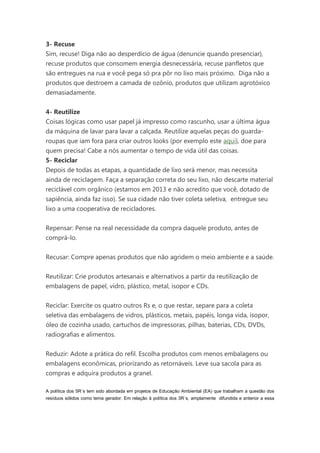 3- Recuse
Sim, recuse! Diga não ao desperdício de água (denuncie quando presenciar),
recuse produtos que consomem energia desnecessária, recuse panfletos que
são entregues na rua e você pega só pra pôr no lixo mais próximo. Diga não a
produtos que destroem a camada de ozônio, produtos que utilizam agrotóxico
demasiadamente.
4- Reutilize
Coisas lógicas como usar papel já impresso como rascunho, usar a última água
da máquina de lavar para lavar a calçada. Reutilize aquelas peças do guardaroupas que iam fora para criar outros looks (por exemplo este aqui), doe para
quem precisa! Cabe a nós aumentar o tempo de vida útil das coisas.
5- Reciclar
Depois de todas as etapas, a quantidade de lixo será menor, mas necessita
ainda de reciclagem. Faça a separação correta do seu lixo, não descarte material
reciclável com orgânico (estamos em 2013 e não acredito que você, dotado de
sapiência, ainda faz isso). Se sua cidade não tiver coleta seletiva, entregue seu
lixo a uma cooperativa de recicladores.
Repensar: Pense na real necessidade da compra daquele produto, antes de
comprá-lo.
Recusar: Compre apenas produtos que não agridem o meio ambiente e a saúde.
Reutilizar: Crie produtos artesanais e alternativos a partir da reutilização de
embalagens de papel, vidro, plástico, metal, isopor e CDs.
Reciclar: Exercite os quatro outros Rs e, o que restar, separe para a coleta
seletiva das embalagens de vidros, plásticos, metais, papéis, longa vida, isopor,
óleo de cozinha usado, cartuchos de impressoras, pilhas, baterias, CDs, DVDs,
radiografias e alimentos.
Reduzir: Adote a prática do refil. Escolha produtos com menos embalagens ou
embalagens econômicas, priorizando as retornáveis. Leve sua sacola para as
compras e adquira produtos a granel.
A política dos 5R´s tem sido abordada em projetos de Educação Ambiental (EA) que trabalham a questão dos
resíduos sólidos como tema gerador. Em relação à política dos 3R´s, amplamente difundida e anterior a essa

 