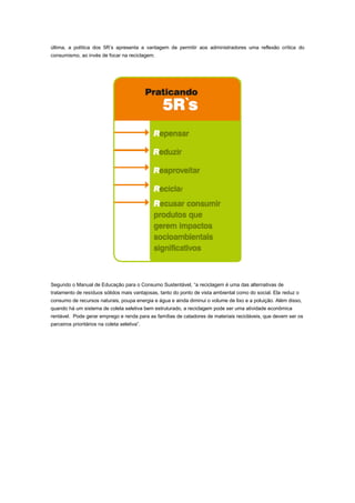 última, a política dos 5R’s apresenta a vantagem de permitir aos administradores uma reflexão crítica do
consumismo, ao invés de focar na reciclagem.

Segundo o Manual de Educação para o Consumo Sustentável, “a reciclagem é uma das alternativas de
tratamento de resíduos sólidos mais vantajosas, tanto do ponto de vista ambiental como do social. Ela reduz o
consumo de recursos naturais, poupa energia e água e ainda diminui o volume de lixo e a poluição. Além disso,
quando há um sistema de coleta seletiva bem estruturado, a reciclagem pode ser uma atividade econômica
rentável. Pode gerar emprego e renda para as famílias de catadores de materiais recicláveis, que devem ser os
parceiros prioritários na coleta seletiva”.

 