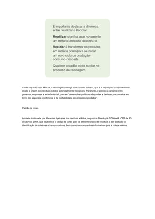 Ainda segundo esse Manual, a reciclagem começa com a coleta seletiva, que é a separação e o recolhimento,
desde a origem dos resíduos sólidos potencialmente recicláveis. Para tanto, é preciso a parceria entre
governos, empresas e sociedade civil, para se “desenvolver políticas adequadas e desfazer preconceitos em
torno dos aspectos econômicos e da confiabilidade dos produtos reciclados”.

Padrão de cores

A coleta é efetuada por diferentes tipologias dos resíduos sólidos, segundo a Resolução CONAMA nº275 de 25
de abril de 2001, que estabelece o código de cores para os diferentes tipos de resíduos, a ser adotado na
identificação de coletores e transportadores, bem como nas campanhas informativas para a coleta seletiva.

 