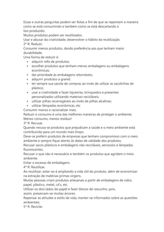 Essas e outras perguntas podem ser feitas a fim de que se repensem a maneira
como se está consumindo e também como se está descartando o
lixo produzido.
Muitos produtos podem ser reutilizados.
Usar e abusar da criatividade; desenvolver o hábito da reutilização.
2º R: Reduzir.
Consumir menos produtos, dando preferência aos que tenham maior
durabilidade.
Uma forma de reduzir é:
 adquirir refis de produtos;
 escolher produtos que tenham menos embalagens ou embalagens
econômicas;
 dar prioridade às embalagens retornáveis;
 adquirir produtos a granel;
 ter sempre sua sacola de compras ao invés de utilizar as sacolinhas de
plástico;
 usar a criatividade e fazer bijuterias, brinquedos e presentes
personalizados utilizando materiais recicláveis;
 utilizar pilhas recarregáveis ao invés de pilhas alcalinas;
 utilizar lâmpadas econômicas, etc
Consumir menos e racionalizar mais.
Reduzir o consumo é uma das melhores maneiras de proteger o ambiente.
Menos consumo, menos resíduo!
3º R: Recusar.
Quando recusa-se produtos que prejudicam a saúde e o meio ambiente está
contribuindo para um mundo mais limpo.
Deve-se preferir produtos de empresas que tenham compromisso com o meio
ambiente e sempre fique atento às datas de validade dos produtos.
Recusar sacos plásticos e embalagens não recicláveis, aerossóis e lâmpadas
fluorescentes.
Recusar o que não é necessário e também os produtos que agridam o meio
ambiente.
Evitar o excesso de embalagens.
4º R: Reutilizar.
Ao reutilizar, estar-se-á ampliando a vida útil do produto, além de economizar
na extração de matérias-primas virgens.
Muitas pessoas criam produtos artesanais a partir de embalagens de vidro,
papel, plástico, metal, cd’s, etc.
Utilizar os dois lados do papel e fazer blocos de rascunho, pois,
assim, preservam-se muitas árvores.
Repensar as atitudes e estilo de vida; manter-se informados sobre as questões
ambientais.
5º R: Reciclar.

 