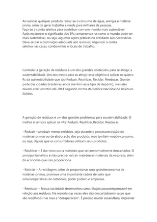 Ao reciclar qualquer produto reduz-se o consumo de água, energia e matériaprima, além de gerar trabalho e renda para milhares de pessoas.
Faça-se a coleta seletiva para contribuir com um mundo mais sustentável.
Após esclarecer o significado dos 5Rs compreende-se como o mundo pode ser
mais sustentável, ou seja, algumas ações práticas no cotidiano são necessárias.
Deve-se dar a destinação adequada aos resíduos, organizar a coleta
seletiva nas casas, condomínios e locais de trabalho.

Controlar a geração de resíduos é um dos grandes obstáculos para se atingir a
sustentabilidade. Um dos meios para se atingir esse objetivo é aplicar os quatro
Rs da sustentabilidade que são Reduzir, Reutilizar, Reciclar, Reeducar. Grande
parte das cidades brasileiras ainda mantém esse tipo de depósito, mas eles
devem estar extintos até 2014 segundo norma da Política Nacional de Resíduos
Sólidos.

A geração de resíduos é um dos grandes problemas para asustentabilidade. O
melhor é sempre aplicar os 4Rs: Reduzir, Reutilizar,Reciclar, Reeducar.
- Reduzir – produzir menos resíduos, seja durante o processoextração de
matérias-primas ou de elaboração dos produtos, mas também nopós-consumo,
ou seja, depois que os consumidores utilizam seus produtos;
- Reutilizar – É dar novo uso a materiais que seriamnormalmente descartados. O
principal benefício é não precisar extrair maisdesses materiais da natureza, além
da economia que isso proporciona.
- Reciclar – A reciclagem, além de proporcionar uma grandeeconomia de
matérias-primas, promove uma importante cadeia de valor que
incluicooperativas de catadores, poder público e empresas.
- Reeducar – Nossa sociedade desenvolveu uma relação poucoresponsável em
relação aos resíduos. Na maioria das vezes eles são descartadosem sacos que
são recolhidos nas ruas e “desaparecem”. É preciso mudar essacultura, implantar

 