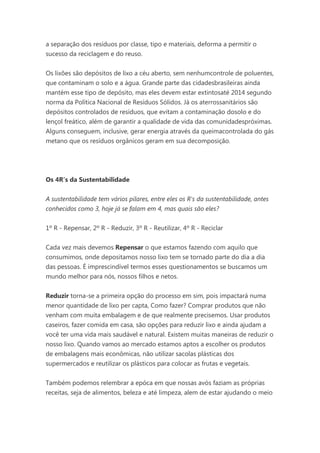 a separação dos resíduos por classe, tipo e materiais, deforma a permitir o
sucesso da reciclagem e do reuso.
Os lixões são depósitos de lixo a céu aberto, sem nenhumcontrole de poluentes,
que contaminam o solo e a água. Grande parte das cidadesbrasileiras ainda
mantém esse tipo de depósito, mas eles devem estar extintosaté 2014 segundo
norma da Política Nacional de Resíduos Sólidos. Já os aterrossanitários são
depósitos controlados de resíduos, que evitam a contaminação dosolo e do
lençol freático, além de garantir a qualidade de vida das comunidadespróximas.
Alguns conseguem, inclusive, gerar energia através da queimacontrolada do gás
metano que os resíduos orgânicos geram em sua decomposição.

Os 4R’s da Sustentabilidade
A sustentabilidade tem vários pilares, entre eles os R's da sustentabilidade, antes
conhecidos como 3, hoje já se falam em 4, mas quais são eles?
1º R - Repensar, 2º R - Reduzir, 3º R - Reutilizar, 4º R - Reciclar
Cada vez mais devemos Repensar o que estamos fazendo com aquilo que
consumimos, onde depositamos nosso lixo tem se tornado parte do dia a dia
das pessoas. É imprescindível termos esses questionamentos se buscamos um
mundo melhor para nós, nossos filhos e netos.
Reduzir torna-se a primeira opção do processo em sim, pois impactará numa
menor quantidade de lixo per capta, Como fazer? Comprar produtos que não
venham com muita embalagem e de que realmente precisemos. Usar produtos
caseiros, fazer comida em casa, são opções para reduzir lixo e ainda ajudam a
você ter uma vida mais saudável e natural. Existem muitas maneiras de reduzir o
nosso lixo. Quando vamos ao mercado estamos aptos a escolher os produtos
de embalagens mais econômicas, não utilizar sacolas plásticas dos
supermercados e reutilizar os plásticos para colocar as frutas e vegetais.
Também podemos relembrar a epóca em que nossas avós faziam as próprias
receitas, seja de alimentos, beleza e até limpeza, alem de estar ajudando o meio

 
