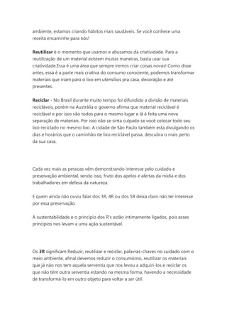 ambiente, estamos criando hábitos mais saudáveis. Se você conhece uma
receita encaminhe para nós!
Reutilizar é o momento que usamos e abusamos da criatividade. Para a
reutilização de um material existem muitas maneiras, basta usar sua
criatividade.Essa é uma área que sempre iremos criar coisas novas! Como disse
antes, essa é a parte mais criativa do consumo consciente, podemos transformar
materiais que iriam para o lixo em utensílios pra casa, decoração e até
presentes.
Reciclar - No Brasil durante muito tempo foi difundido a divisão de materiais
recicláveis, porém na Austrália o governo afirma que material reciclável é
reciclável e por isso vão todos para o mesmo lugar e lá é feita uma nova
separação de materiais. Por isso não se sinta culpado se você colocar todo seu
lixo reciclado no mesmo lixo. A cidade de São Paulo também esta divulgando os
dias e horários que o caminhão de lixo reciclável passa, descubra o mais perto
da sua casa.

Cada vez mais as pessoas vêm demonstrando interesse pelo cuidado e
preservação ambiental, sendo isso, fruto dos apelos e alertas da mídia e dos
trabalhadores em defesa da natureza.
E quem ainda não ouviu falar dos 3R, 4R ou dos 5R deixa claro não ter interesse
por essa preservação.
A sustentabilidade e o princípio dos R’s estão intimamente ligados, pois esses
princípios nos levam a uma ação sustentável.

Os 3R significam Reduzir, reutilizar e reciclar, palavras-chaves no cuidado com o
meio ambiente, afinal devemos reduzir o consumismo, reutilizar os materiais
que já não nos tem aquela serventia que nos levou a adquiri-los e reciclar os
que não têm outra serventia estando na mesma forma, havendo a necessidade
de transformá-lo em outro objeto para voltar a ser útil.

 