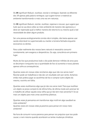 Os 4R significam Reduzir, reutilizar, reciclar e reintegrar, fazendo-se diferente
dos 3R apenas pela palavra reintegrar, que sugere tornar o material ao
ambiente transformando-o mais uma vez em natureza.
Os 5R significam Reduzir, reciclar, reutilizar, repensar e recusar, que sugere que
tudo que se usa deve voltar ao meio ambiente de maneira não agressora, e
deve ser repensada qual a melhor maneira de retorná-lo ou mesmo qual a real
necessidade de obter algum produto.
Ser uma pessoa ecologicamente correta não é simples, não basta apenas usar
sacola retornável no supermercado ou manter a torneira fechada enquanto
escovamos os dentes.
Para cuidar realmente dos nossos bens naturais é necessário consumir
corretamente, sem exageros e desperdícios. Ou seja, consciência em primeiro
lugar.
Muito do lixo que produzimos todo o dia pode demorar milhões de anos para
se decompor e enquanto isso a quantidade de lixo só aumenta e nosso planeta
apenas sofre as consequências.
Quantas vezes em nossas vidas reciclamos algo que não nos servia mais?
Reciclar pode ser trabalhoso e não dar um resultado cem por cento. Achamos
então mais prático jogar as sacolinhas de lixo e comprar outro objeto do
mesmo, novinho em folha.
Quantas vezes reutilizamos algo que já não nos serve mais? Para que reutilizar
um objeto se posso comprá-lo de última linha, de última moda sem precisar ter
o trabalho de utilizar aquela coisa velha que já não tem mais serventia? E lá vai
mais um objeto para mais umas sacolinhas plásticas.
Quantas vezes já pensamos em transformar algo inútil em algo saudável ao
meio ambiente?
Quantas vezes em nossas vidas já paramos para pensar em nosso meio
ambiente?
Na hora de consumir nunca paramos para pensar nos prejuízos que isso pode
causar, e nem mesmo quando acontecem as tantas mudanças climáticas

 