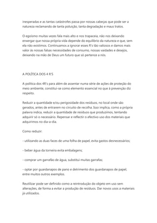 inesperadas e as tantas catástrofes passa por nossas cabeças que pode ser a
natureza reclamando de tanta poluição, tanta degradação e maus tratos.
O egoísmo muitas vezes fala mais alto e nos trapaceia, não nos deixando
enxergar que nossa própria vida depende do equilíbrio da natureza e que, sem
ela não existimos. Continuamos a ignorar esses R’s tão valiosos e damos mais
valor às nossas falsas necessidades de consumo, nossas vaidades e desejos,
deixando na mão de Deus um futuro que só pertence a nós.

A POLÍTICA DOS 4 R'S
A política dos 4R’s para além de assentar numa série de ações de proteção do
meio ambiente, constitui-se como elemento essencial no que à prevenção diz
respeito.
Reduzir a quantidade e/ou perigosidade dos resíduos, no local onde são
gerados, antes de entrarem no circuito de recolha. Isso implica, como a própria
palavra indica, reduzir a quantidade de resíduos que produzimos, tentando
adquirir só o necessário. Repensar e reflectir o efectivo uso dos materiais que
adquirimos no dia-a-dia.
Como reduzir:
- utilizando as duas faces de uma folha de papel, evita gastos desnecessários;
- beber água da torneira evita embalagens;
- comprar um garrafão de água, substitui muitas garrafas;
- optar por guardanapos de pano e detrimento dos guardanapos de papel,
entre muitos outros exemplos.
Reutilizar pode ser definido como a reintrodução do objeto em uso sem
alterações, de forma a evitar a produção de resíduos. Dar novos usos a materiais
já utilizados.

 