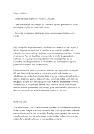 Como reutilizar:
- Utilizar os sacos de plásticos mais que uma vez;
- Optar por recargas de champôs, ou sabonetes líquidos, permitindo o uso da
embalagem original por muito mais tempo;
- Aproveitar embalagens plásticas de gelado para guardar objectos, entre
outros.

Reciclar significa reaproveitar como matéria-prima materiais já usados para o
fabrico de produtos novos, isto é, transformar os materiais que já foram
utilizados em novos materiais úteis que podem integrar novamente os circuitos
de consumo. Para tal, deve todo o consumidor proceder à separação dos
materiais em casa, depositando posteriormente nos ecopontos, ou no
Ecocentro, e ainda aproveitando o novo sistema de recolha seletiva porta a
porta disponibilizado pelo seu Município.
Recuperar consiste na recuperação dos materiais para a produção de energia
eléctrica. Trata-se de aproveitar o potencial energético da matéria em
substituição de combustíveis fósseis. Neste processo entram essencialmente os
resíduos orgânicos que não são passíveis de serem reciclados, assim como os
refugos da triagem e da compostagem ou os materiais depositados de forma
indiferenciada. A recuperação permite ainda reduzir o peso e o volume dos
resíduos a enviar para destino final, ou seja, para aterro sanitário e introduzir no
setor da construção um material inerte que resulta do processo.

Os Quatro Erres
Viver em harmonia com o meio ambiente é uma escolha. Pode ser uma decisão
fácil e simples, integrada ao nosso dia-a-dia, executada de forma espontânea e
que resulte numa vida mais sustentável. Em alguns casos porém, é uma opção
meio forçada, que precisa ser lembrada e relembrada a todo momento e que
exige esforço para transformar-se numa prática constante.

 