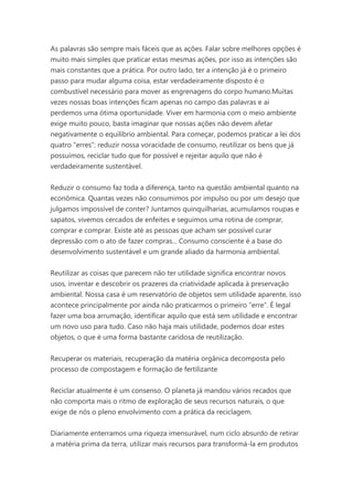 As palavras são sempre mais fáceis que as ações. Falar sobre melhores opções é
muito mais simples que praticar estas mesmas ações, por isso as intenções são
mais constantes que a prática. Por outro lado, ter a intenção já é o primeiro
passo para mudar alguma coisa, estar verdadeiramente disposto é o
combustível necessário para mover as engrenagens do corpo humano.Muitas
vezes nossas boas intenções ficam apenas no campo das palavras e aí
perdemos uma ótima oportunidade. Viver em harmonia com o meio ambiente
exige muito pouco, basta imaginar que nossas ações não devem afetar
negativamente o equilíbrio ambiental. Para começar, podemos praticar a lei dos
quatro “erres”: reduzir nossa voracidade de consumo, reutilizar os bens que já
possuímos, reciclar tudo que for possível e rejeitar aquilo que não é
verdadeiramente sustentável.
Reduzir o consumo faz toda a diferença, tanto na questão ambiental quanto na
econômica. Quantas vezes não consumimos por impulso ou por um desejo que
julgamos impossível de conter? Juntamos quinquilharias, acumulamos roupas e
sapatos, vivemos cercados de enfeites e seguimos uma rotina de comprar,
comprar e comprar. Existe até as pessoas que acham ser possível curar
depressão com o ato de fazer compras... Consumo consciente é a base do
desenvolvimento sustentável e um grande aliado da harmonia ambiental.
Reutilizar as coisas que parecem não ter utilidade significa encontrar novos
usos, inventar e descobrir os prazeres da criatividade aplicada à preservação
ambiental. Nossa casa é um reservatório de objetos sem utilidade aparente, isso
acontece principalmente por ainda não praticarmos o primeiro “erre”. É legal
fazer uma boa arrumação, identificar aquilo que está sem utilidade e encontrar
um novo uso para tudo. Caso não haja mais utilidade, podemos doar estes
objetos, o que é uma forma bastante caridosa de reutilização.
Recuperar os materiais, recuperação da matéria orgânica decomposta pelo
processo de compostagem e formação de fertilizante
Reciclar atualmente é um consenso. O planeta já mandou vários recados que
não comporta mais o ritmo de exploração de seus recursos naturais, o que
exige de nós o pleno envolvimento com a prática da reciclagem.
Diariamente enterramos uma riqueza imensurável, num ciclo absurdo de retirar
a matéria prima da terra, utilizar mais recursos para transformá-la em produtos

 
